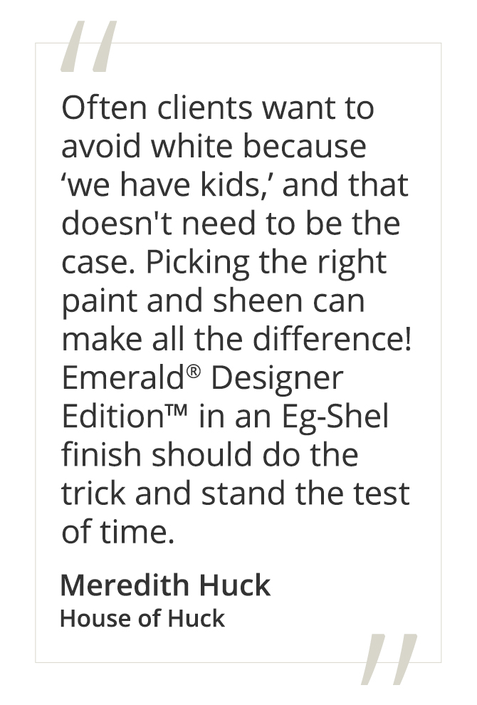 Meredith Huck, House of Huck said, “Often clients want to avoid white because ‘we have kids,’ and that doesn't need to be the case. Picking the right paint and sheen can make all the difference! Emerald® Designer Edition™ in an Eg-Shel finish should do the trick and stand the test of time.”