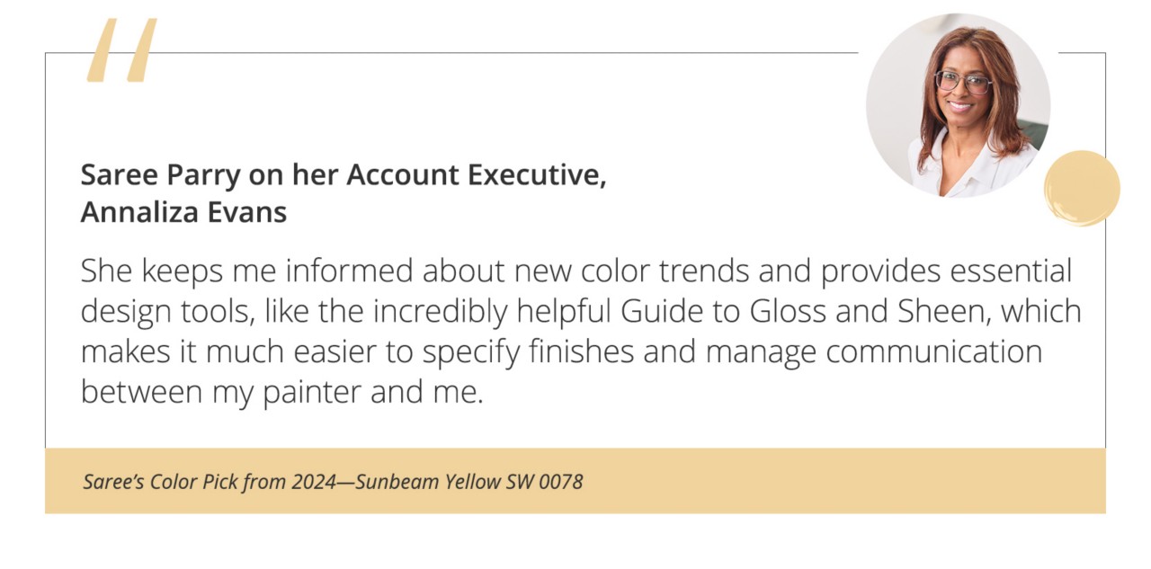 Saree Parry on her Account Executive, Annaliza Evans“She keeps me informed about new color trends and provides essential design tools, like the incredibly helpful Guide to Gloss and Sheen, which makes it much easier to specify finishes and manage communication between my painter and me.”