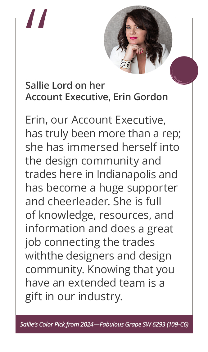 Sallie Lord on her Account Executive, Erin Gordon“Erin, our Account Executive, has truly been more than a rep; she has immersed herself into the design community and trades here in Indianapolis and has become a huge supporter and cheerleader. She is full of knowledge, resources, and information and does a great job connecting the trades with the designers and design community. Knowing that you have an extended team is a gift in our industry.”&nbsp;Sallie’s Color Pick from 2024—Fabulous Grape SW 6293 (109-C6).
