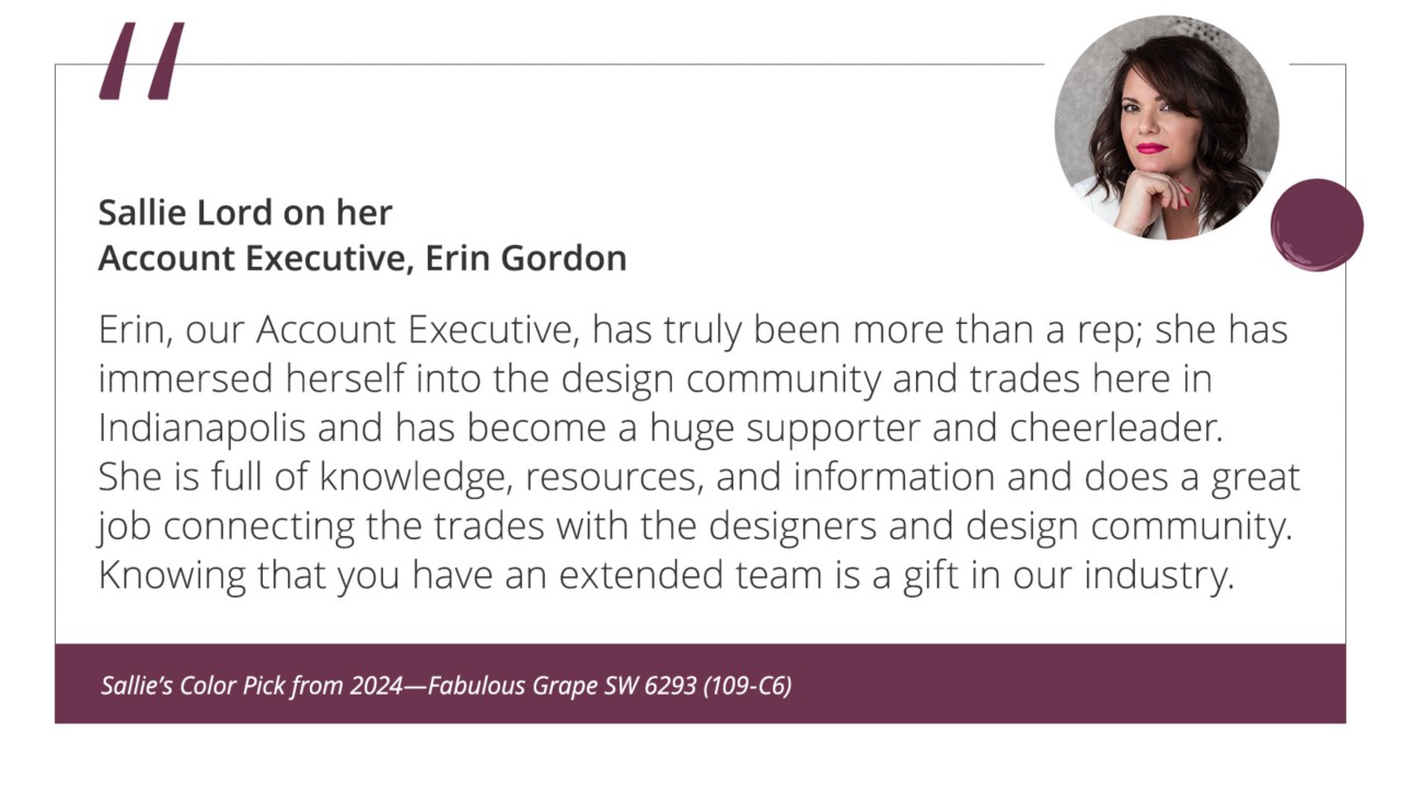 Sallie Lord on her Account Executive, Erin Gordon“Erin, our Account Executive, has truly been more than a rep; she has immersed herself into the design community and trades here in Indianapolis and has become a huge supporter and cheerleader. She is full of knowledge, resources, and information and does a great job connecting the trades with the designers and design community. Knowing that you have an extended team is a gift in our industry.”&nbsp;Sallie’s Color Pick from 2024—Fabulous Grape SW 6293 (109-C6).
