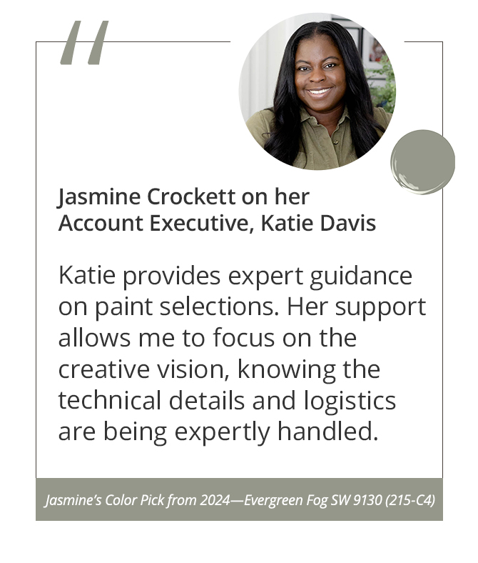 Jasmine Crockett on her Account Executive, Katie Davis“Katie provides expert guidance on paint selections. Her support allows me to focus on the creative vision, knowing the technical details and logistics are being expertly handled.”&nbsp;Jasmine’s Color Pick from 2024—Evergreen Fog SW 9130 (215-C4).