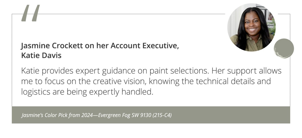 Jasmine Crockett on her Account Executive, Katie Davis“Katie provides expert guidance on paint selections. Her support allows me to focus on the creative vision, knowing the technical details and logistics are being expertly handled.”&nbsp;Jasmine’s Color Pick from 2024—Evergreen Fog SW 9130 (215-C4).