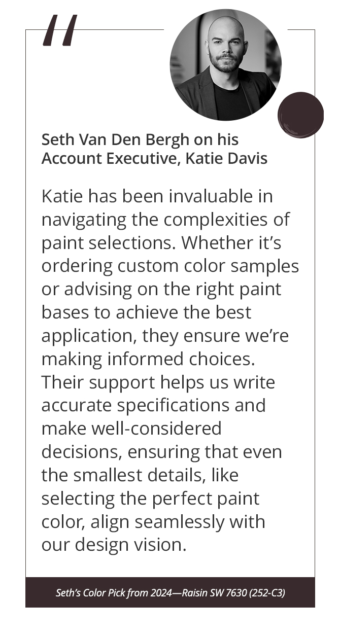 Seth Van Den Bergh on his Account Executive, Katie Davis “Katie has been invaluable in navigating the complexities of paint selections. Whether it’s ordering custom color samples or advising on the right paint bases to achieve the best application, they ensure we’re making informed choices. Their support helps us write accurate specifications and make well-considered decisions, ensuring that even the smallest details, like selecting the perfect paint color, align seamlessly with our design vision.”&nbsp;Seth’s Color Pick from 2024—Raisin SW 7630 (252-C3).
