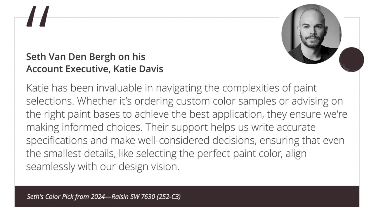 Seth Van Den Bergh on his Account Executive, Katie Davis “Katie has been invaluable in navigating the complexities of paint selections. Whether it’s ordering custom color samples or advising on the right paint bases to achieve the best application, they ensure we’re making informed choices. Their support helps us write accurate specifications and make well-considered decisions, ensuring that even the smallest details, like selecting the perfect paint color, align seamlessly with our design vision.”&nbsp;Seth’s Color Pick from 2024—Raisin SW 7630 (252-C3).