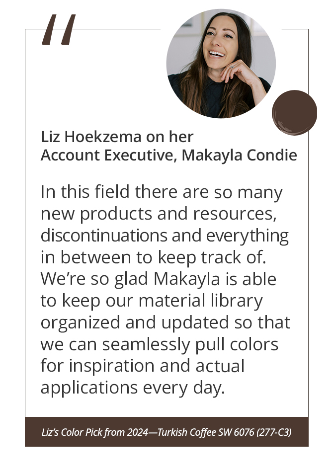 Liz Hoekzema on her Account Executive, Makayla Condie“In this field there are so many new products and resources, discontinuations and everything in between to keep track of. We’re so glad Makayla is able to keep our material library organized and updated so that we can seamlessly pull colors for inspiration and actual applications every day.”&nbsp;Liz’s Color Pick from 2024—Turkish Coffee SW 6076 (277-C3).