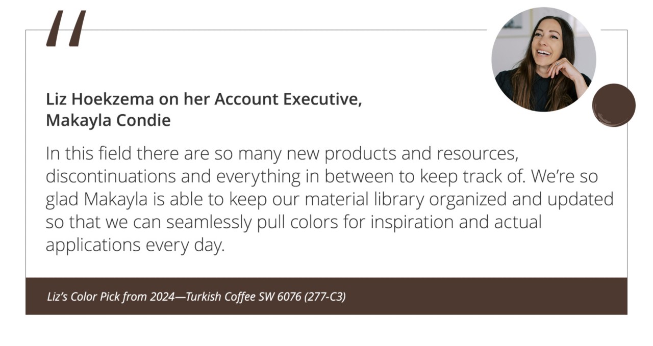 Liz Hoekzema on her Account Executive, Makayla Condie“In this field there are so many new products and resources, discontinuations and everything in between to keep track of. We’re so glad Makayla is able to keep our material library organized and updated so that we can seamlessly pull colors for inspiration and actual applications every day.”&nbsp;Liz’s Color Pick from 2024—Turkish Coffee SW 6076 (277-C3).