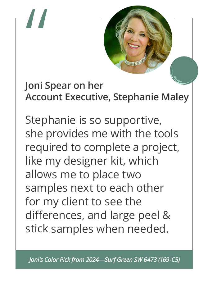 Joni Spear on her Account Executive, Stephanie Maley“Stephanie is so supportive, she provides me with the tools required to complete a project, like my designer kit, which allows me to place two samples next to each other for my client to see the differences, and large peel & stick samples when needed.”&nbsp;Joni’s Color Pick from 2024—Surf Green SW 6473 (169-C5).