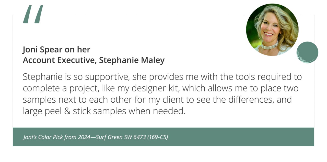 Joni Spear on her Account Executive, Stephanie Maley“Stephanie is so supportive, she provides me with the tools required to complete a project, like my designer kit, which allows me to place two samples next to each other for my client to see the differences, and large peel & stick samples when needed.”&nbsp;Joni’s Color Pick from 2024—Surf Green SW 6473 (169-C5).