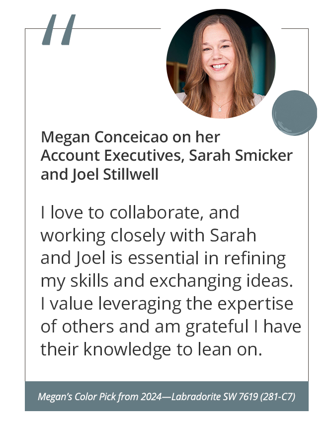 Megan on her Account Executives, Sarah Smicker and Joel Stillwell“I love to collaborate, and working closely with Sarah and Joel is essential in refining my skills and exchanging ideas. I value leveraging the expertise of others and am grateful I have their knowledge to lean on.”&nbsp;Megan’s Color Pick from 2024—Labradorite SW 7619 (281-C7).