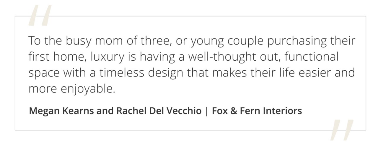 Graphic featuring the quote “To the busy mom of three, or young couple purchasing their first home, luxury is having a well-thought out, functional space with a timeless design that makes their life easier and more enjoyable.” by Megan Kearns and Rachel Del Vecchio of Fox & Fern Interiors.&nbsp;