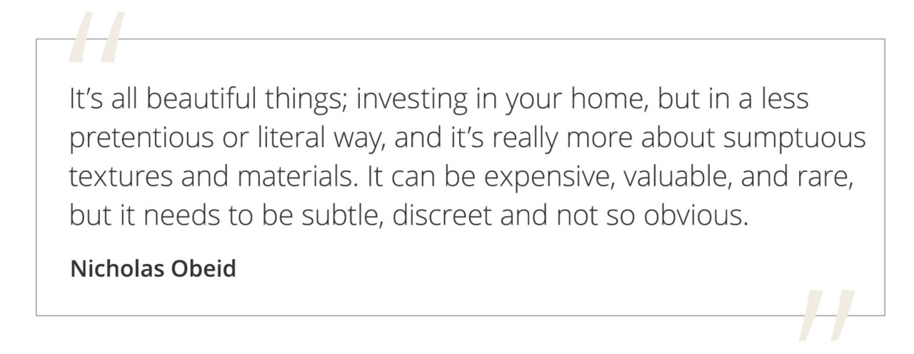Graphic featuring the quote “It’s all beautiful things; investing in your home, but in a less pretentious or literal way, and it’s really more about sumptuous textures and materials. It can be expensive, valuable, and rare, but it needs to be subtle, discreet and not so obvious” by Nicholas Obeid.&nbsp;