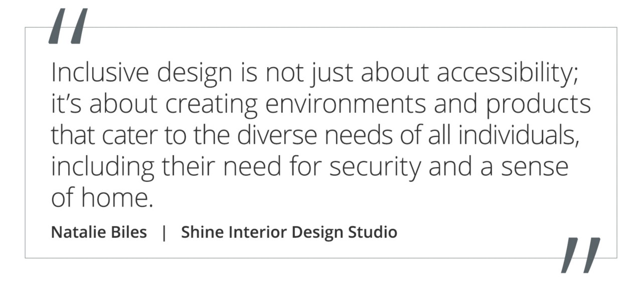 Graphic featuring the quote “Inclusive design is not just about accessibility; it’s about creating environments and products that cater to the diverse needs of all individuals, including their need for security and a sense of home.” by Natalie Biles of Shine Interior Design Studio. 