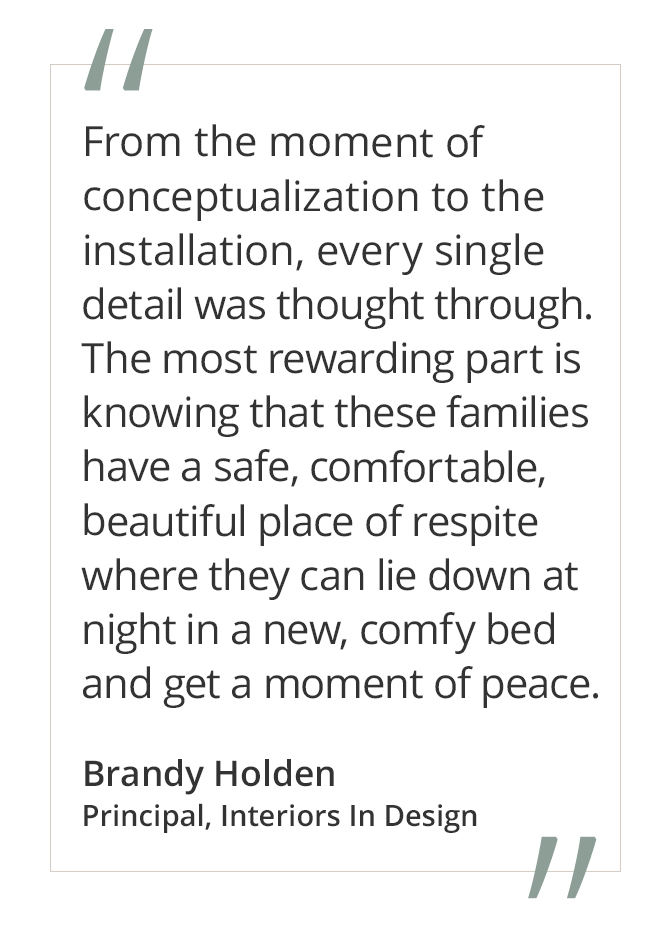 Graphic featuring the quote “From the moment of conceptualization to the installation, every single detail was thought through. The most rewarding part is knowing that these families have a safe, comfortable, beautiful place of respite where they can lie down at night in a new, comfy bed and get a moment of peace” by Brandy Holden, Principal, Interiors In Design.&nbsp;