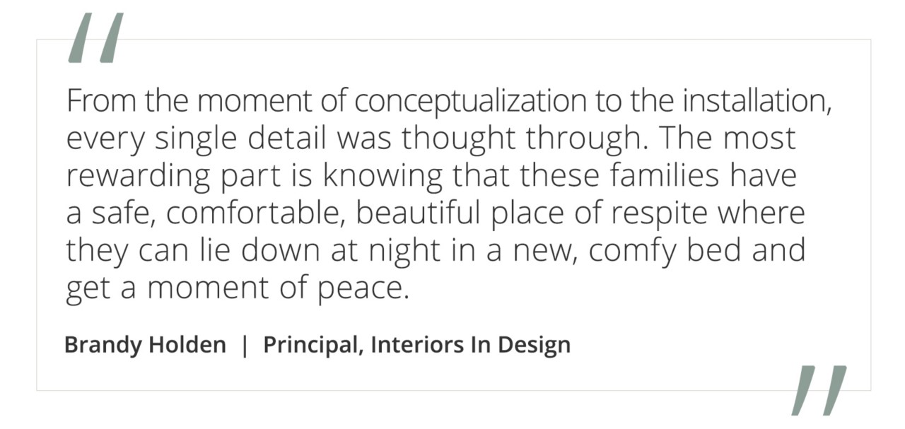 Graphic featuring the quote “From the moment of conceptualization to the installation, every single detail was thought through. The most rewarding part is knowing that these families have a safe, comfortable, beautiful place of respite where they can lie down at night in a new, comfy bed and get a moment of peace” by Brandy Holden, Principal, Interiors In Design.&nbsp;
