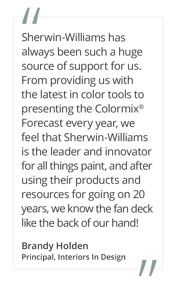 Graphic featuring the quote “Sherwin-Williams has always been such a huge source of support for us. From providing us with the latest in color tools to presenting the Colormix® Forecast every year, we feel that Sherwin-Williams is the leader and innovator for all things paint, and after using their products and resources for going on 20 years, we know the fan deck like the back of our hand!” by Brandy Holden, Principal, Interiors In Design.
