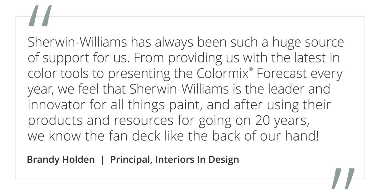 Graphic featuring the quote “Sherwin-Williams has always been such a huge source of support for us. From providing us with the latest in color tools to presenting the Colormix® Forecast every year, we feel that Sherwin-Williams is the leader and innovator for all things paint, and after using their products and resources for going on 20 years, we know the fan deck like the back of our hand!” by Brandy Holden, Principal, Interiors In Design.