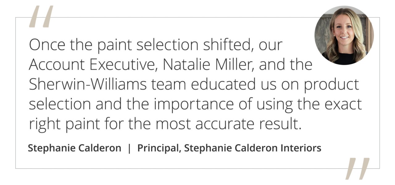 Graphic featuring the quote “Once the paint selection shifted, our Account Executive, Natalie Miller, and the Sherwin-Williams team educated us on product selection and the importance of using the exact right paint for the most accurate result.” by Stephanie Calderon, principal of Stephanie Calderon interiors.