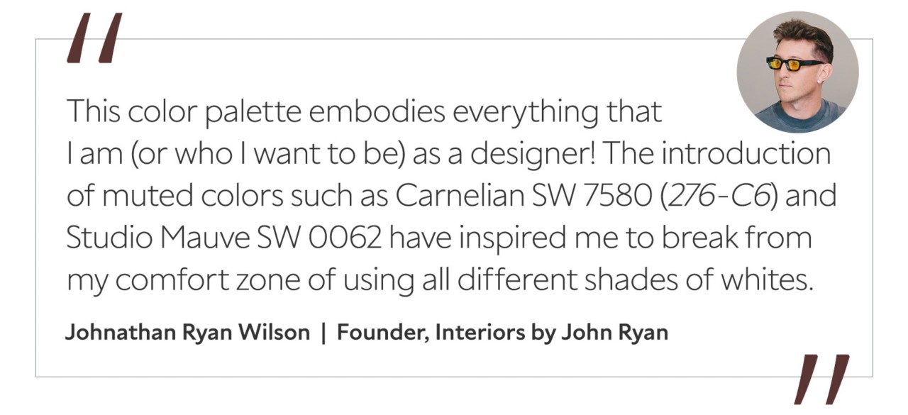 Graphic featuring the quote “This color palette embodies everything that I am (or who I want to be) as a designer! The introduction of muted colors such as Carnelian SW 7580 (276-C6) and Studio Mauve SW 0062 have inspired me to break from my comfort zone of using all different shades of whites,” by Johnathan Ryan Wilson, creative director and founder of Interiors by John Ryan.
