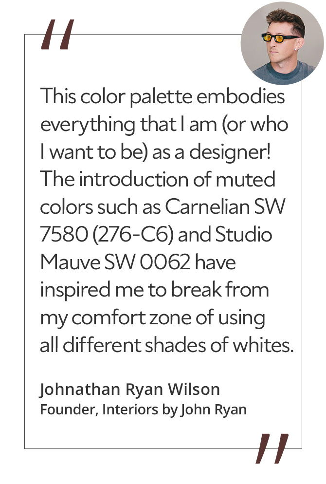 Graphic featuring the quote “This color palette embodies everything that I am (or who I want to be) as a designer! The introduction of muted colors such as Carnelian SW 7580 (276-C6) and Studio Mauve SW 0062 have inspired me to break from my comfort zone of using all different shades of whites,” by Johnathan Ryan Wilson, creative director and founder of Interiors by John Ryan.