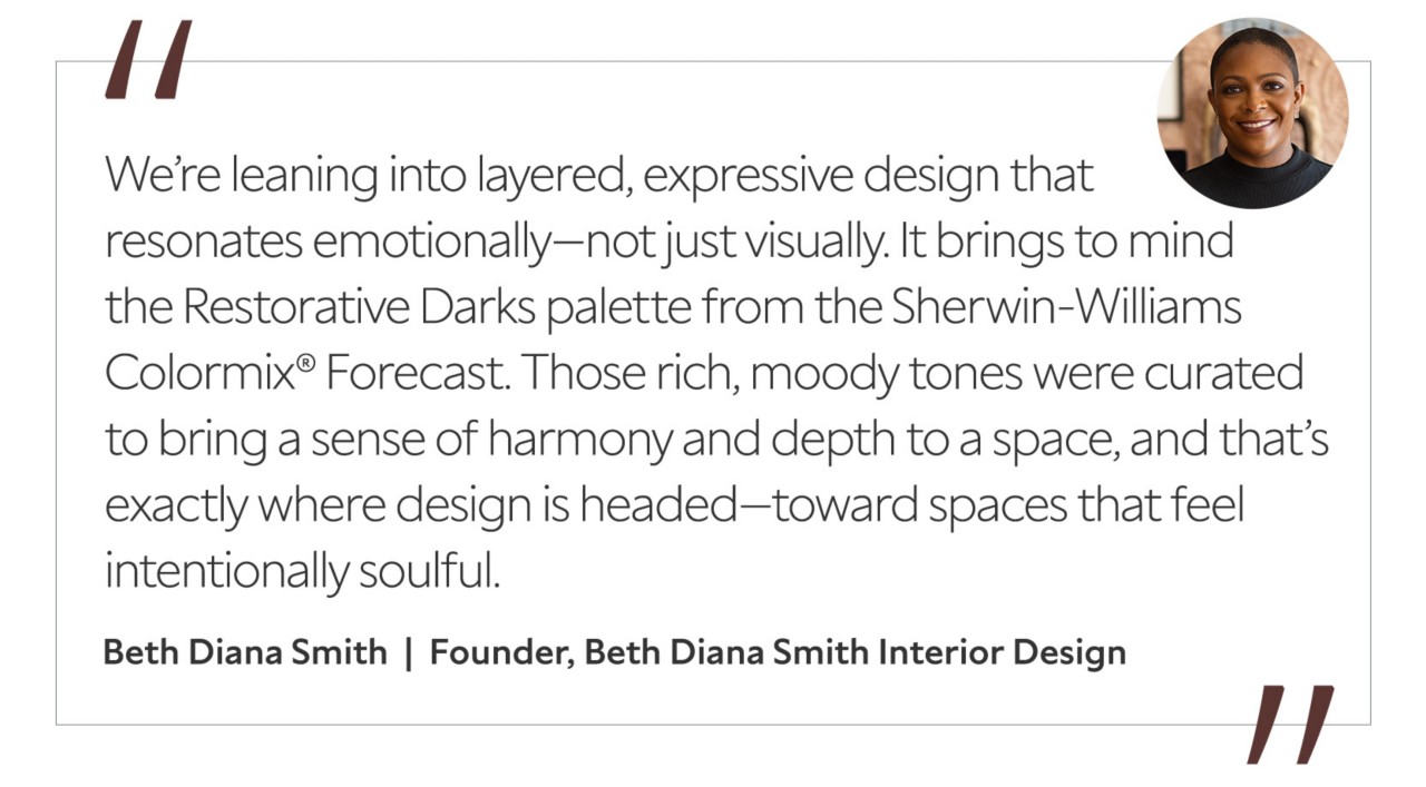 Graphic featuring the quote “We’re leaning into layered, expressive design that resonates emotionally—not just visually. It brings to mind the Restorative Darks palette from the Sherwin-Williams Colormix® Forecast. Those rich, moody tones were curated to bring a sense of harmony and depth to a space, and that’s exactly where design is headed—toward spaces that feel intentionally soulful,” by Beth Diana Smith, founder of Beth Diana Smith Interior Design.