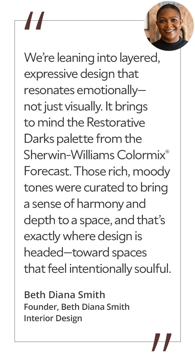 Graphic featuring the quote “We’re leaning into layered, expressive design that resonates emotionally—not just visually. It brings to mind the Restorative Darks palette from the Sherwin-Williams Colormix® Forecast. Those rich, moody tones were curated to bring a sense of harmony and depth to a space, and that’s exactly where design is headed—toward spaces that feel intentionally soulful,” by Beth Diana Smith, founder of Beth Diana Smith Interior Design.