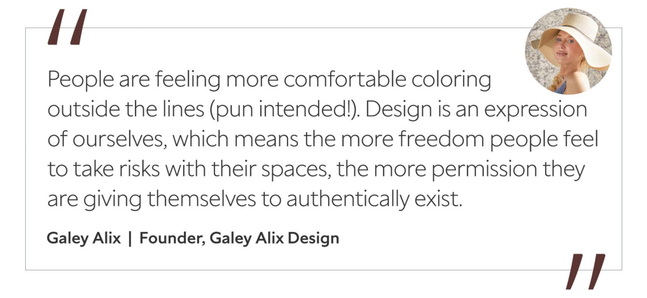 Graphic featuring the quote “People are feeling more comfortable coloring outside the lines (pun intended!). Design is an expression of ourselves, which means the more freedom people feel to take risks with their spaces, the more permission they are giving themselves to authentically exist,” by Galey Alix, founder of Galey Alix Design.