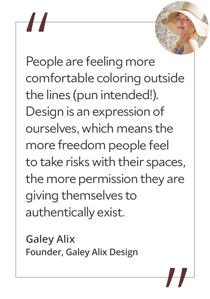 Graphic featuring the quote “People are feeling more comfortable coloring outside the lines (pun intended!). Design is an expression of ourselves, which means the more freedom people feel to take risks with their spaces, the more permission they are giving themselves to authentically exist,” by Galey Alix, founder of Galey Alix Design.