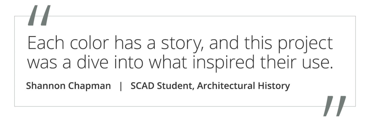 Graphic featuring the quote “Each color has a story, and this project was a dive into what inspired their use” by Shannon Chapman, SCAD student of Architectural History.