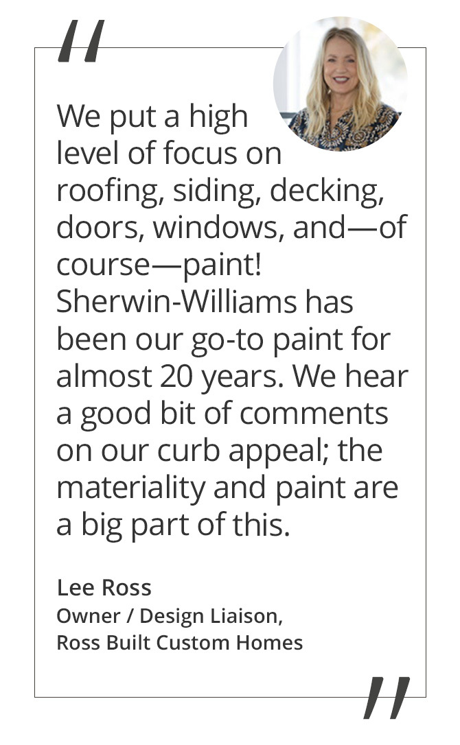 Graphic featuring the quote “We seek out products that will stand the test of time. We put a high level of focus on roofing, siding, decking, doors, windows, and—of course—paint! Sherwin-Williams has been our go-to paint for almost 20 years. We hear a good bit of comments on our curb appeal; the materiality and paint are a big part of this.” by Lee Ross, Owner / Design Liaison of Ross Built Custom Homes.