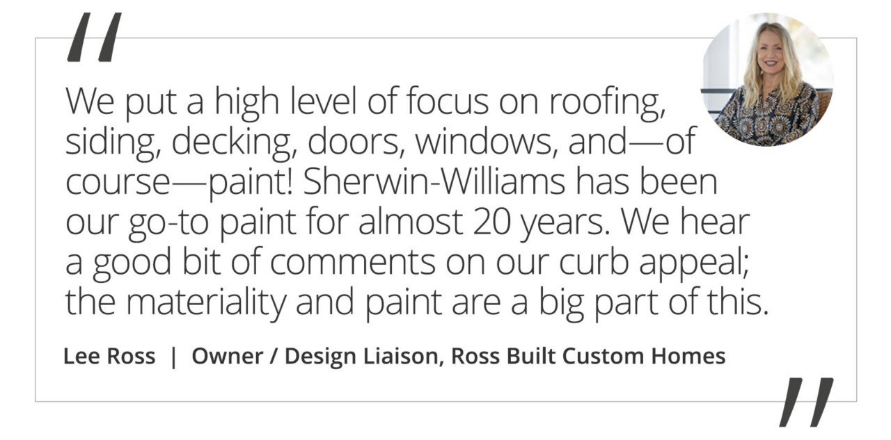 Graphic featuring the quote “We seek out products that will stand the test of time. We put a high level of focus on roofing, siding, decking, doors, windows, and—of course—paint! Sherwin-Williams has been our go-to paint for almost 20 years. We hear a good bit of comments on our curb appeal; the materiality and paint are a big part of this.” by Lee Ross, Owner / Design Liaison of Ross Built Custom Homes.