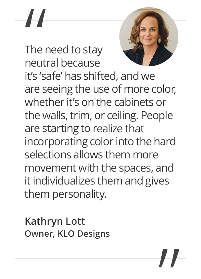 Graphic featuring the quote “The need to stay neutral because it’s ‘safe’ has shifted, and we are seeing the use of more color, whether it’s on the cabinets or the walls, trim, or ceiling. People are starting to realize that incorporating color into the hard selections allows them more movement with the spaces, and it individualizes them and gives them personality” by Kathryn Lott, Owner of KLO Design + Build.