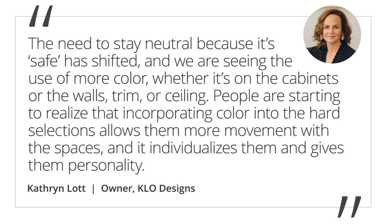Graphic featuring the quote “The need to stay neutral because it’s ‘safe’ has shifted, and we are seeing the use of more color, whether it’s on the cabinets or the walls, trim, or ceiling. People are starting to realize that incorporating color into the hard selections allows them more movement with the spaces, and it individualizes them and gives them personality” by Kathryn Lott, Owner of KLO Design + Build.
