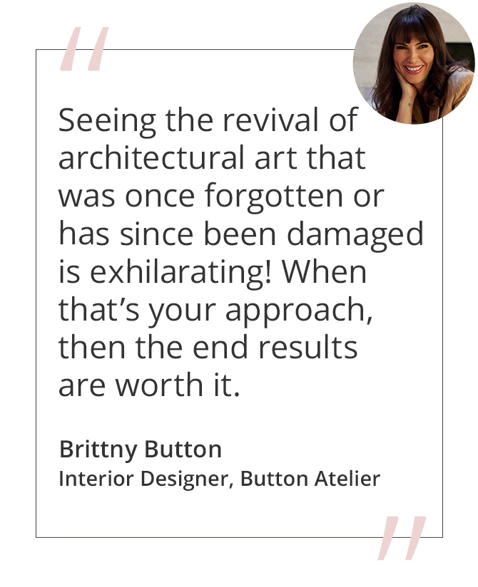Graphic featuring the quote “Seeing the revival of architectural art that was once forgotten or has since been damaged is exhilarating! When that’s your approach, then the end results are worth it.” by Brittny Button, Interior Designer, Button Atelier.