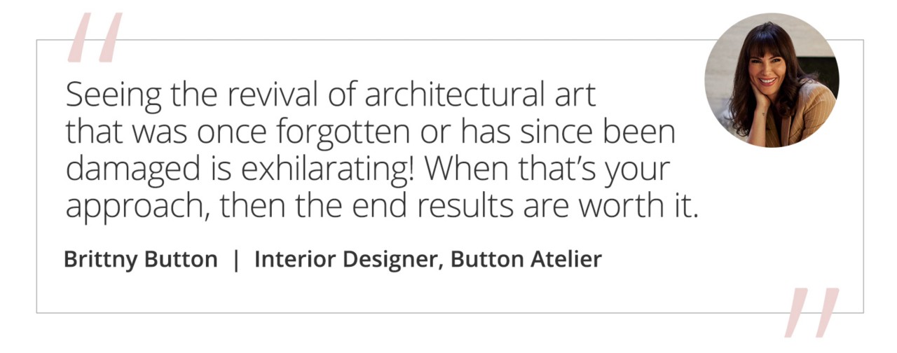 Graphic featuring the quote “Seeing the revival of architectural art that was once forgotten or has since been damaged is exhilarating! When that’s your approach, then the end results are worth it.” by Brittny Button, Interior Designer, Button Atelier.