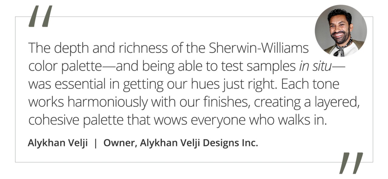 Graphic featuring the quote “The depth and richness of the Sherwin-Williams color palette—and being able to test samples in situ—was essential in getting our hues just right. Each tone works harmoniously with our finishes, creating a layered, cohesive palette that wows everyone who walks in,” by Alykhan Velji, owner of Alykhan Velji Designs Inc.