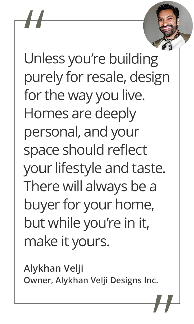 Graphic featuring the quote “Unless you’re building purely for resale, design for the way you live. Homes are deeply personal, and your space should reflect your lifestyle and taste. There will always be a buyer for your home, but while you’re in it, make it yours,” by Alykhan Velji, owner of Alykhan Velji Designs Inc.