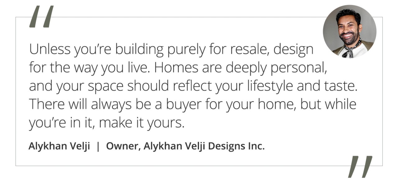 Graphic featuring the quote “Unless you’re building purely for resale, design for the way you live. Homes are deeply personal, and your space should reflect your lifestyle and taste. There will always be a buyer for your home, but while you’re in it, make it yours,” by Alykhan Velji, owner of Alykhan Velji Designs Inc.