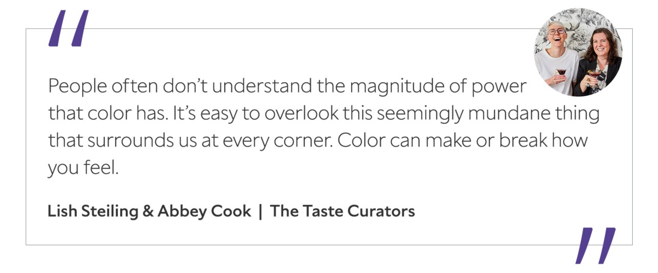 Graphic featuring the quote “People often don’t understand the magnitude of power that color has. It’s easy to overlook this seemingly mundane thing that surrounds us at every corner. Color can make or break how you feel,” by Lish Steiling & Abbey Cook, The Taste Curators.