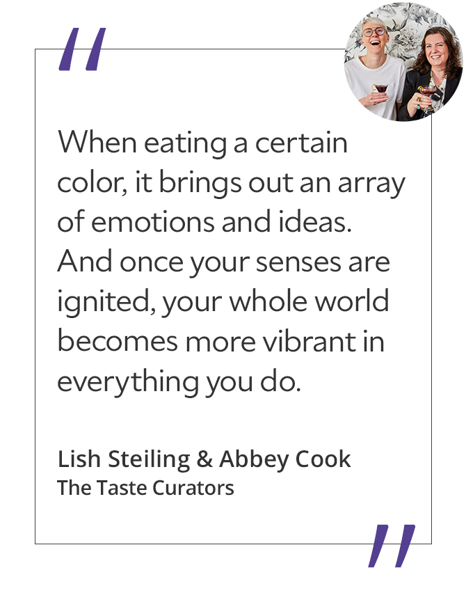 Graphic featuring the quote “When eating a certain color, it brings out an array of emotions and ideas. And once your senses are ignited, your whole world becomes more vibrant in everything you do,” by Lish Steiling & Abbey Cook, The Taste Curators.