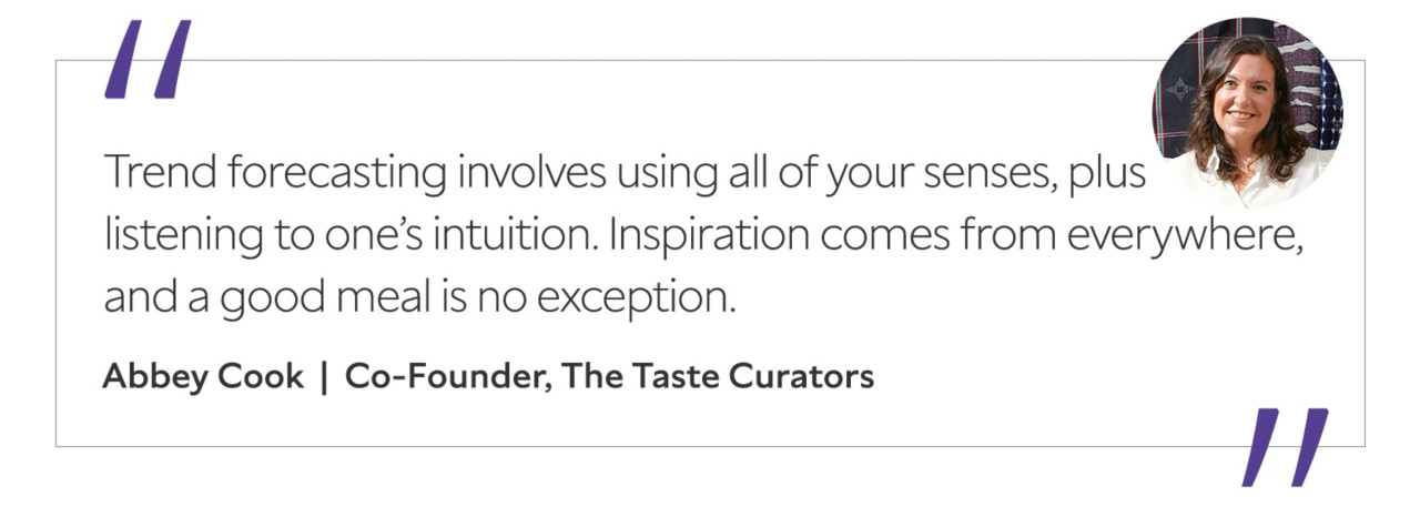 Graphic featuring the quote “Trend forecasting involves using all of your senses, plus listening to one’s intuition. Inspiration comes from everywhere, and a good meal is no exception,” by Abbey Cook, co-founder of The Taste Curators.