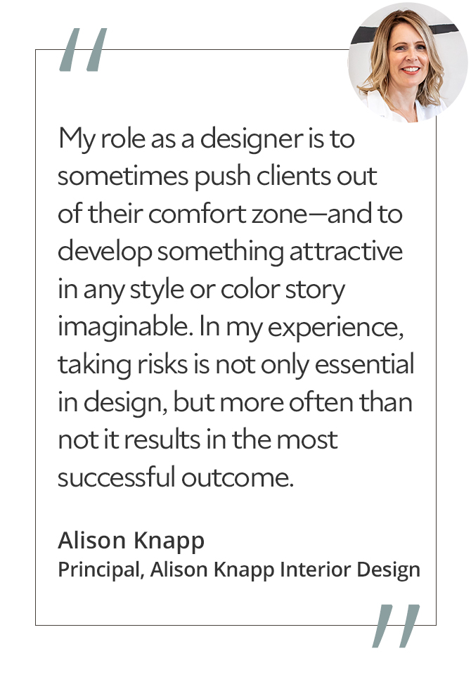 Graphic featuring the quote “My role as a designer is to sometimes push clients out of their comfort zone—and to develop something attractive in any style or color story imaginable. In my experience, taking risks is not only essential in design, but more often than not it results in the most successful outcome,” by Alison Knapp, principal of Alison Knapp Interior Design.