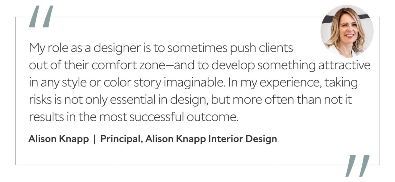 Graphic featuring the quote “My role as a designer is to sometimes push clients out of their comfort zone—and to develop something attractive in any style or color story imaginable. In my experience, taking risks is not only essential in design, but more often than not it results in the most successful outcome,” by Alison Knapp, principal of Alison Knapp Interior Design.
