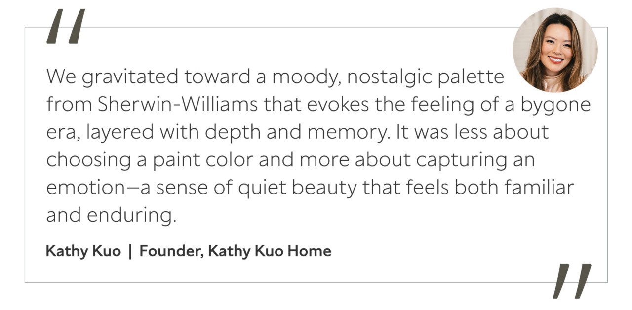 Graphic featuring the quote “We gravitated toward a moody, nostalgic palette from Sherwin-Williams that evokes the feeling of a bygone era, layered with depth and memory. It was less about choosing a paint color and more about capturing an emotion—a sense of quiet beauty that feels both familiar and enduring,” by Kathy Kuo, founder of Kathy Kuo Home.