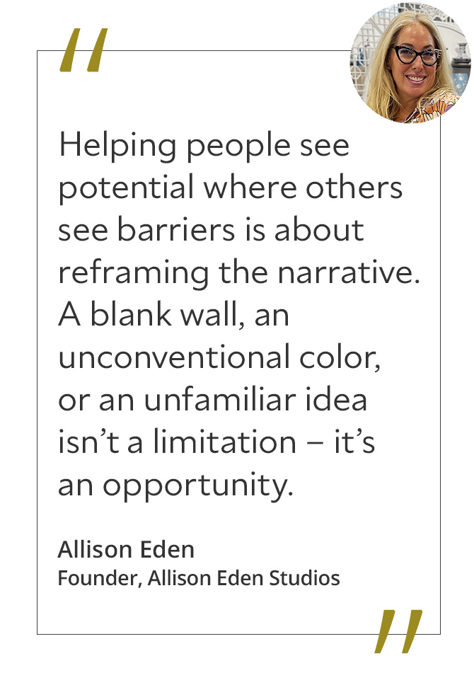 Graphic featuring the quote “Helping people see potential where others see barriers is about reframing the narrative. A blank wall, an unconventional color, or an unfamiliar idea isn’t a limitation – it’s an opportunity,” by Allison Eden.