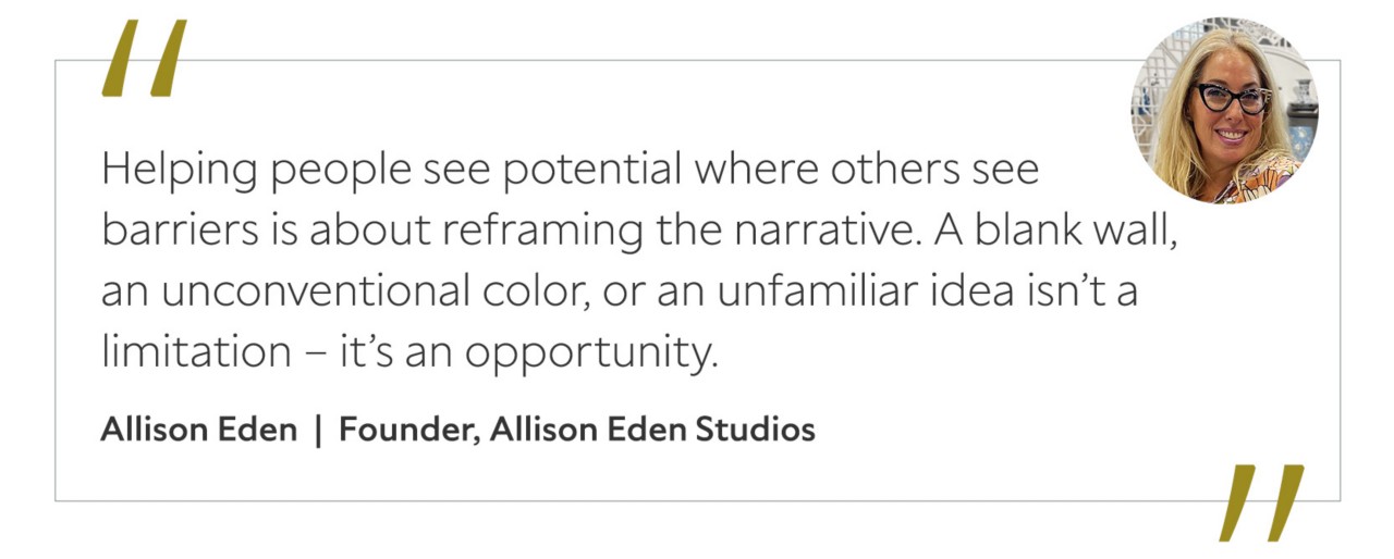Graphic featuring the quote “Helping people see potential where others see barriers is about reframing the narrative. A blank wall, an unconventional color, or an unfamiliar idea isn’t a limitation – it’s an opportunity,” by Allison Eden.