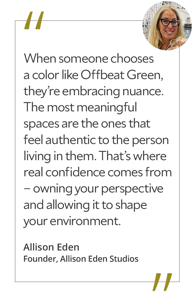 Graphic featuring the quote “When someone chooses a color like Offbeat Green, they’re embracing nuance. The most meaningful spaces are the ones that feel authentic to the person living in them. That’s where real confidence comes from – owning your perspective and allowing it to shape your environment,” by Allison Eden.