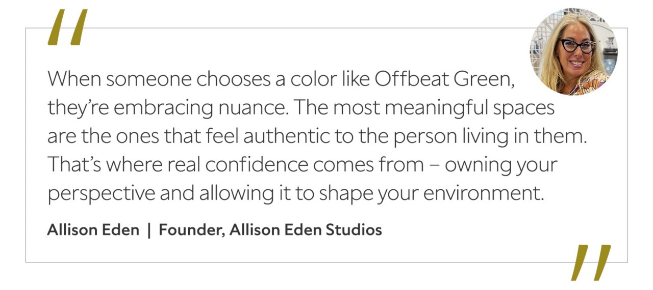 Graphic featuring the quote “When someone chooses a color like Offbeat Green, they’re embracing nuance. The most meaningful spaces are the ones that feel authentic to the person living in them. That’s where real confidence comes from – owning your perspective and allowing it to shape your environment,” by Allison Eden.