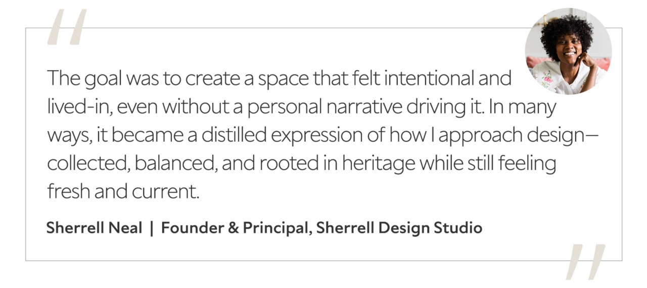 Graphic featuring the quote “The goal was to create a space that felt intentional and lived-in, even without a personal narrative driving it. In many ways, it became a distilled expression of how I approach design—collected, balanced, and rooted in heritage while still feeling fresh and current,” by Sherrell Neal, founder and principal of Sherrell Design Studio.