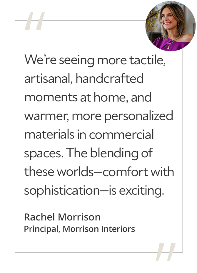 Graphic featuring the quote “We’re seeing more tactile, artisanal, handcrafted moments at home, and warmer, more personalized materials in commercial spaces. The blending of these worlds—comfort with sophistication—is exciting,” by Rachel Morrison, principal of Morrison Interiors.
