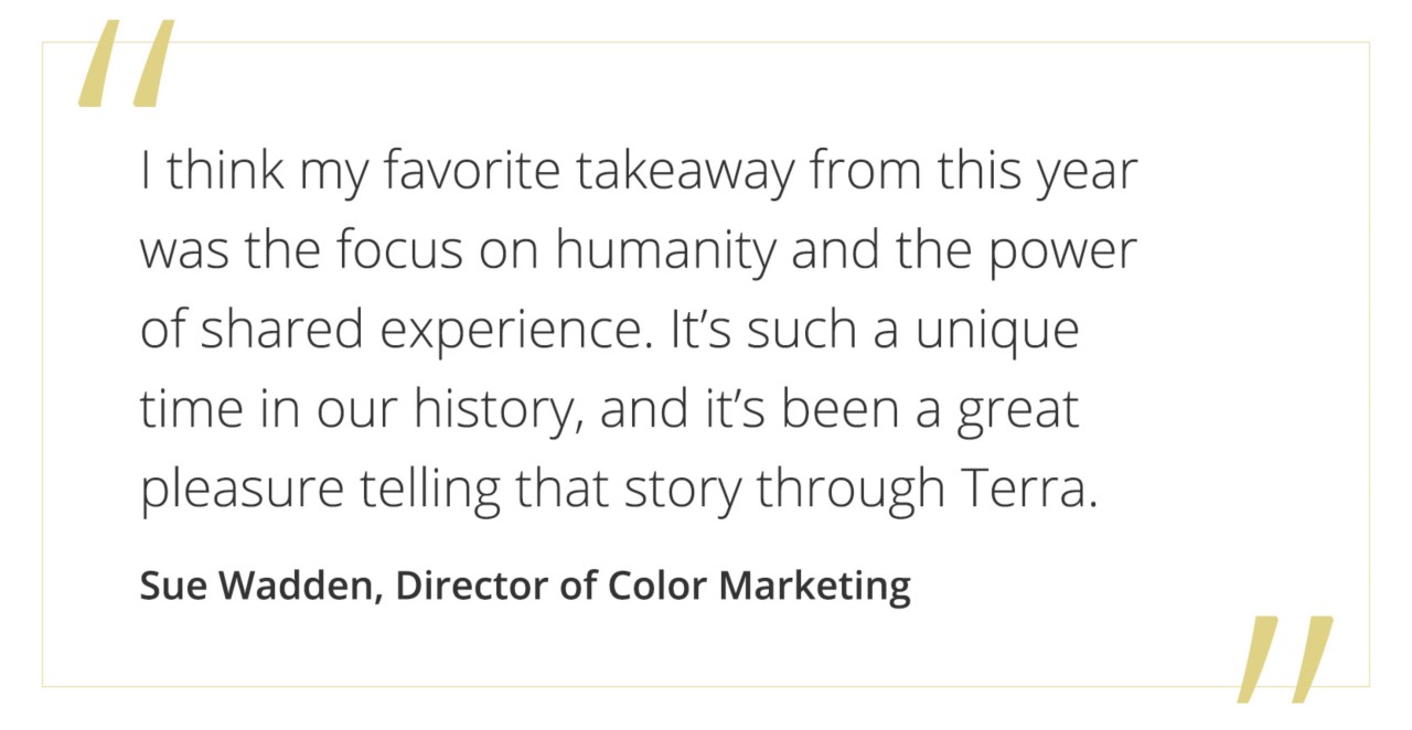 "I think my favorite takeaway from this year was the focus on humanity and the power of shared experience. It's such a unique time in our history, and it's been a great pleasure telling that story through Terra." - Sue Wadden, Director of Color Marketing.